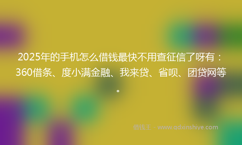 2025年的手机怎么借钱最快不用查征信了呀有：360借条、度小满金融、我来贷、省呗、团贷网等。