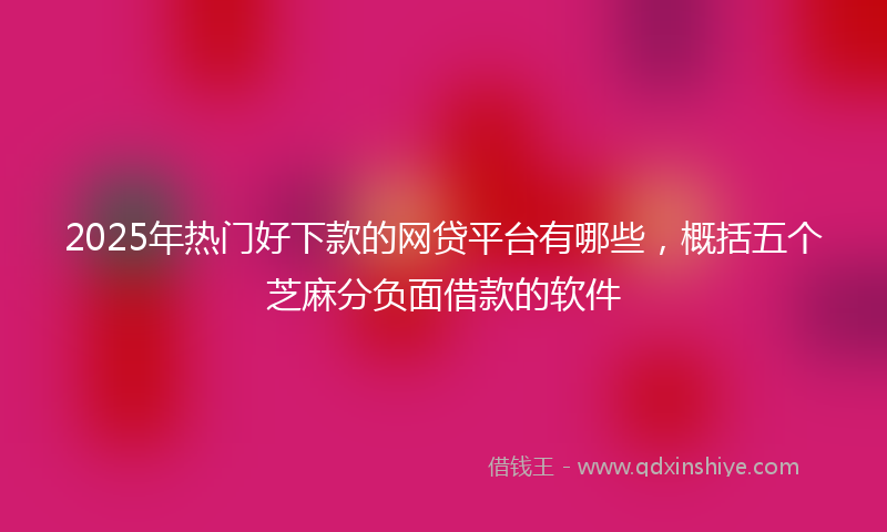 2025年热门好下款的网贷平台有哪些，概括五个芝麻分负面借款的软件
