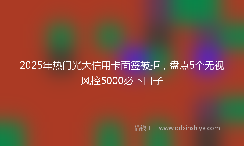 2025年热门光大信用卡面签被拒，盘点5个无视风控5000必下口子