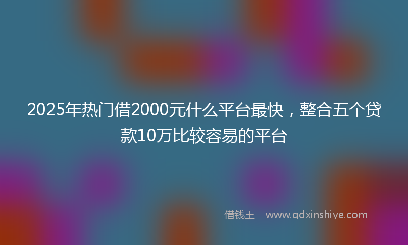 2025年热门借2000元什么平台最快，整合五个贷款10万比较容易的平台
