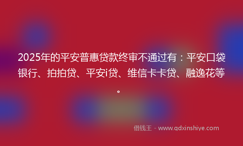 2025年的平安普惠贷款终审不通过有：平安口袋银行、拍拍贷、平安i贷、维信卡卡贷、融逸花等。