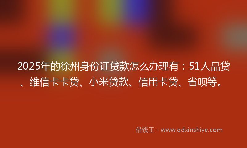 2025年的徐州身份证贷款怎么办理有：51人品贷、维信卡卡贷、小米贷款、信用卡贷、省呗等。