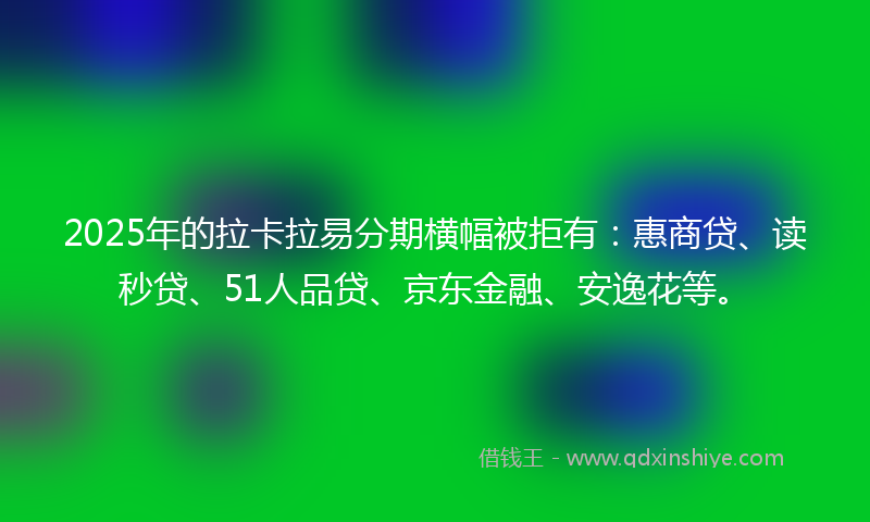 2025年的拉卡拉易分期横幅被拒有：惠商贷、读秒贷、51人品贷、京东金融、安逸花等。
