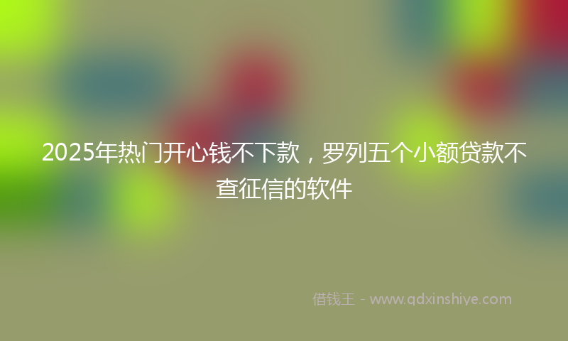 2025年热门开心钱不下款，罗列五个小额贷款不查征信的软件