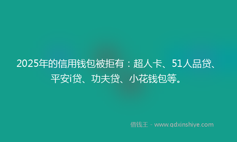 2025年的信用钱包被拒有：超人卡、51人品贷、平安i贷、功夫贷、小花钱包等。
