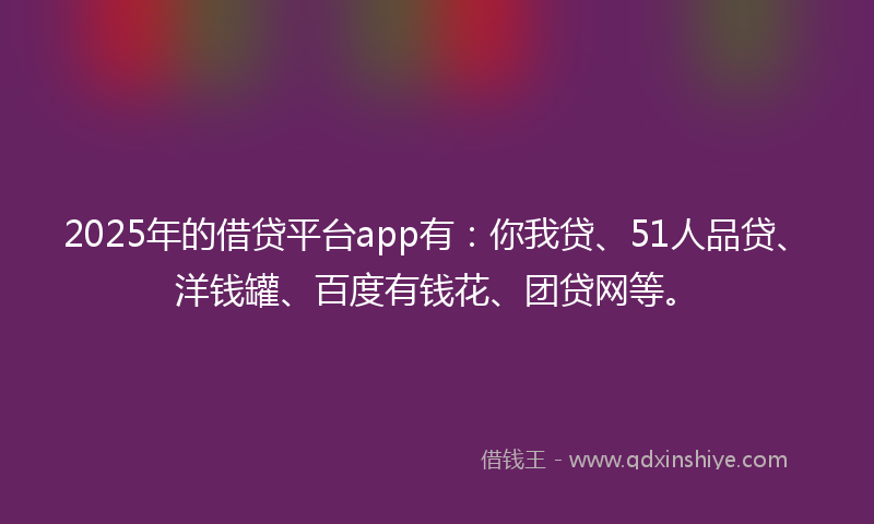 2025年的借贷平台app有：你我贷、51人品贷、洋钱罐、百度有钱花、团贷网等。