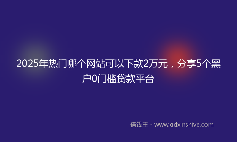 2025年热门哪个网站可以下款2万元，分享5个黑户0门槛贷款平台