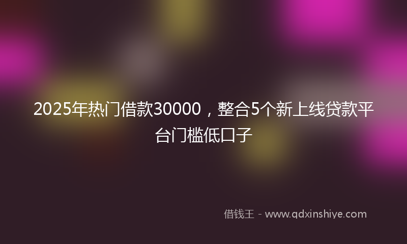 2025年热门借款30000，整合5个新上线贷款平台门槛低口子