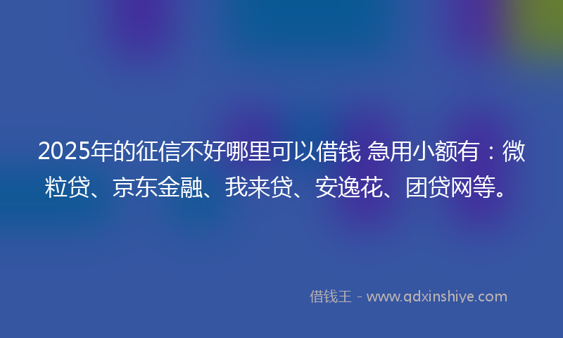 2025年的征信不好哪里可以借钱 急用小额有：微粒贷、京东金融、我来贷、安逸花、团贷网等。