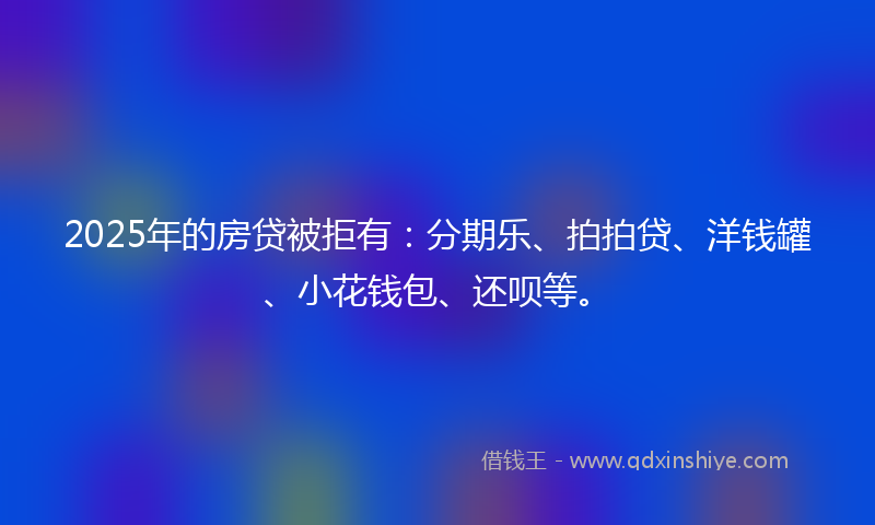 2025年的房贷被拒有：分期乐、拍拍贷、洋钱罐、小花钱包、还呗等。