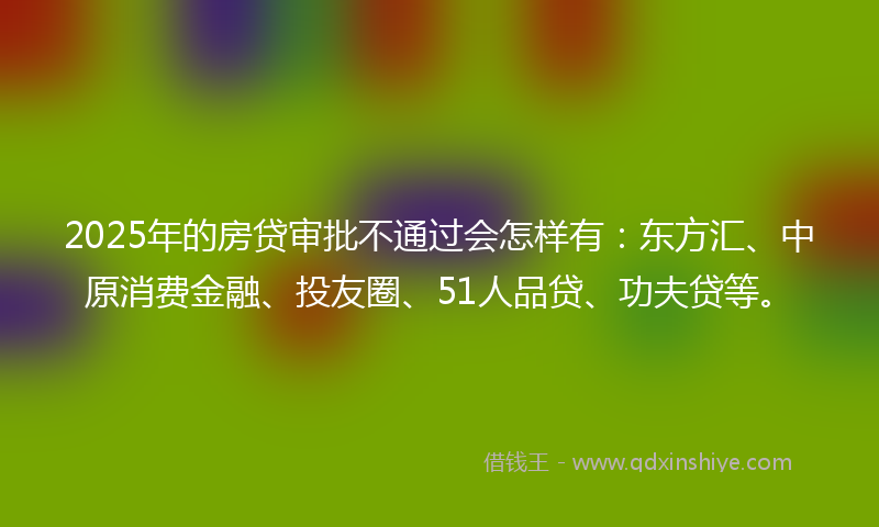 2025年的房贷审批不通过会怎样有：东方汇、中原消费金融、投友圈、51人品贷、功夫贷等。