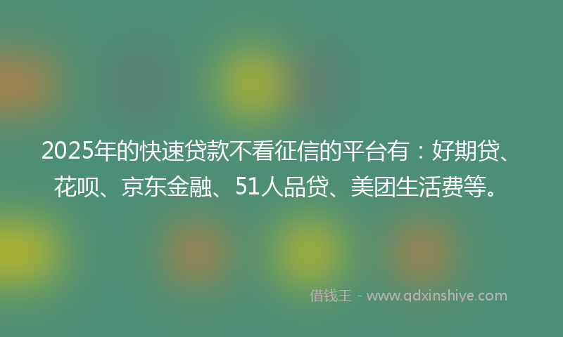 2025年的快速贷款不看征信的平台有：好期贷、花呗、京东金融、51人品贷、美团生活费等。