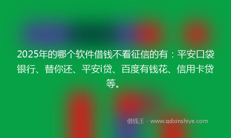 2025年的哪个软件借钱不看征信的有：平安口袋银行、替你还、平安i贷、百度有钱花、信用卡贷等。