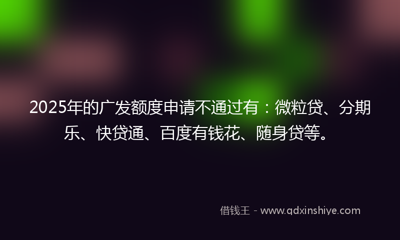 2025年的广发额度申请不通过有：微粒贷、分期乐、快贷通、百度有钱花、随身贷等。