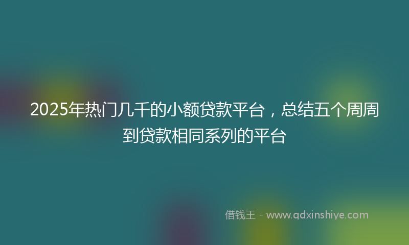 2025年热门几千的小额贷款平台，总结五个周周到贷款相同系列的平台