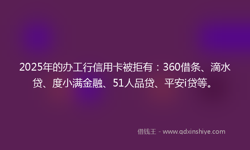 2025年的办工行信用卡被拒有：360借条、滴水贷、度小满金融、51人品贷、平安i贷等。