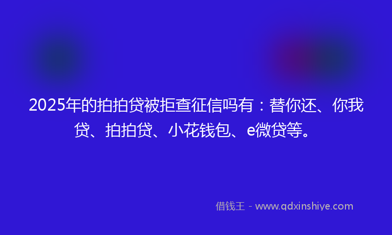 2025年的拍拍贷被拒查征信吗有：替你还、你我贷、拍拍贷、小花钱包、e微贷等。