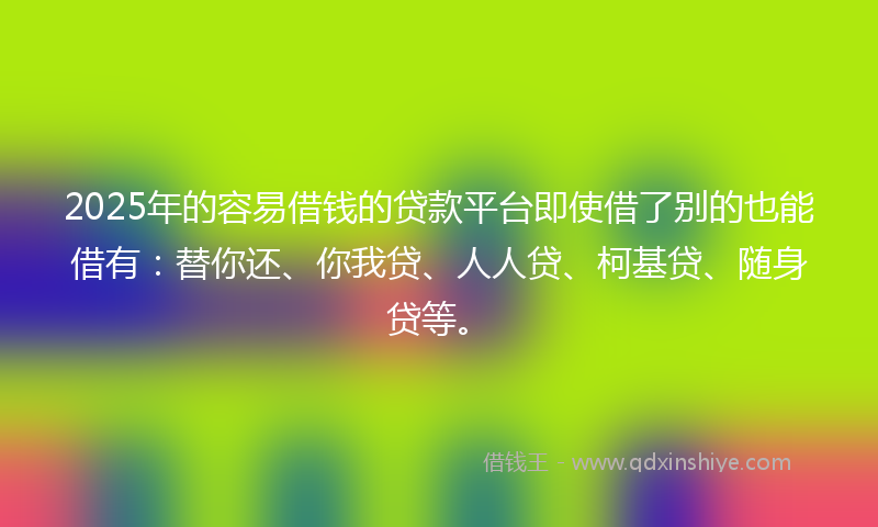 2025年的容易借钱的贷款平台即使借了别的也能借有：替你还、你我贷、人人贷、柯基贷、随身贷等。