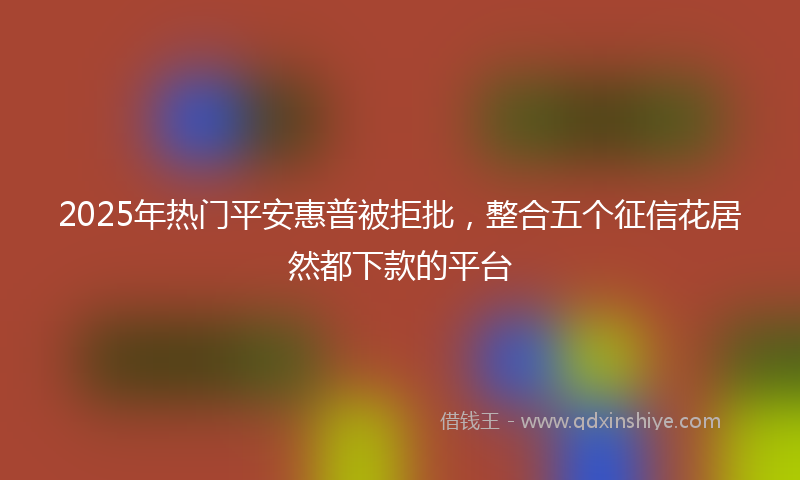 2025年热门平安惠普被拒批，整合五个征信花居然都下款的平台