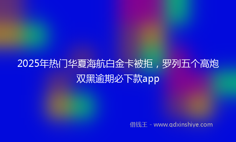 2025年热门华夏海航白金卡被拒，罗列五个高炮双黑逾期必下款app