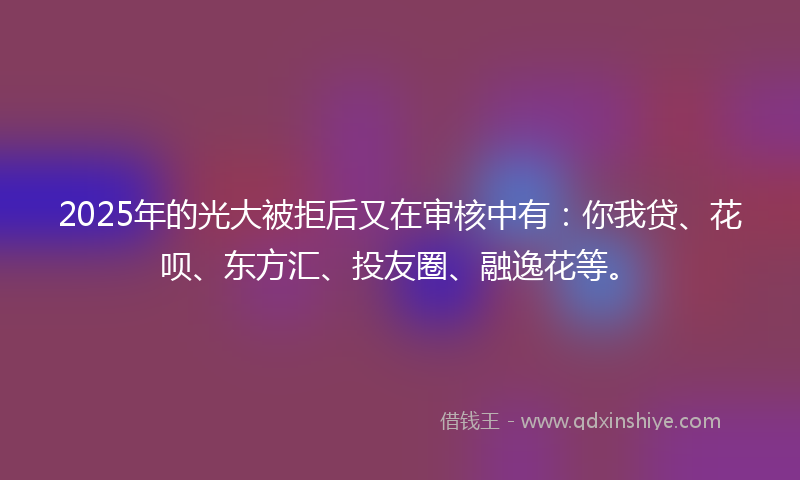 2025年的光大被拒后又在审核中有：你我贷、花呗、东方汇、投友圈、融逸花等。