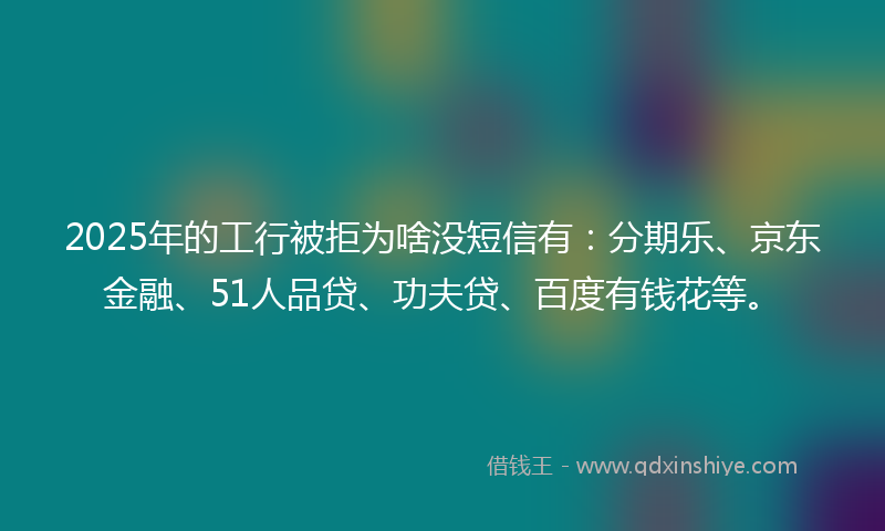 2025年的工行被拒为啥没短信有：分期乐、京东金融、51人品贷、功夫贷、百度有钱花等。