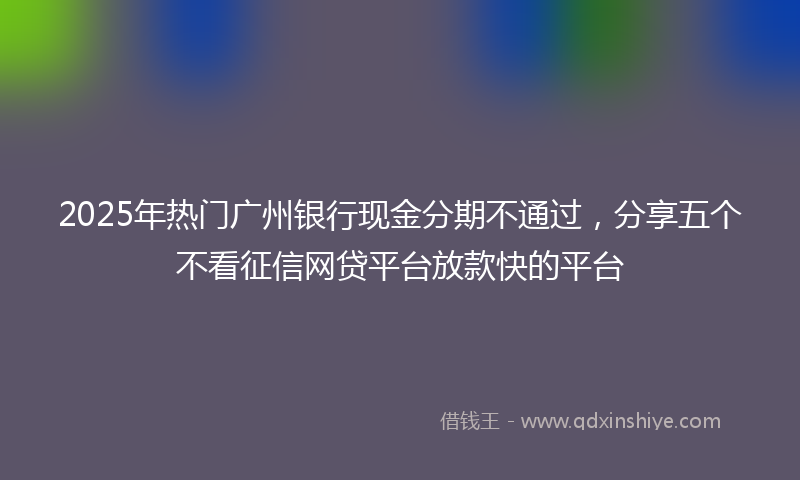 2025年热门广州银行现金分期不通过，分享五个不看征信网贷平台放款快的平台