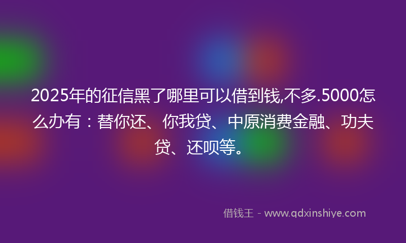 2025年的征信黑了哪里可以借到钱,不多.5000怎么办有：替你还、你我贷、中原消费金融、功夫贷、还呗等。