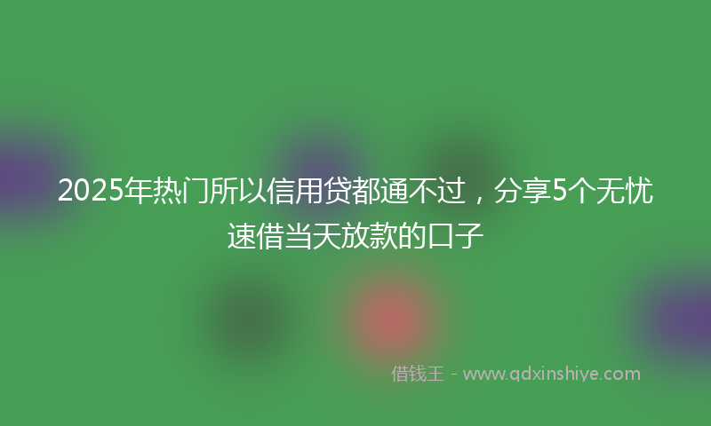 2025年热门所以信用贷都通不过，分享5个无忧速借当天放款的口子