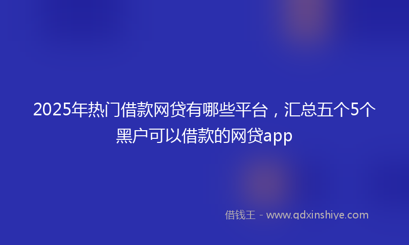 2025年热门借款网贷有哪些平台，汇总五个5个黑户可以借款的网贷app