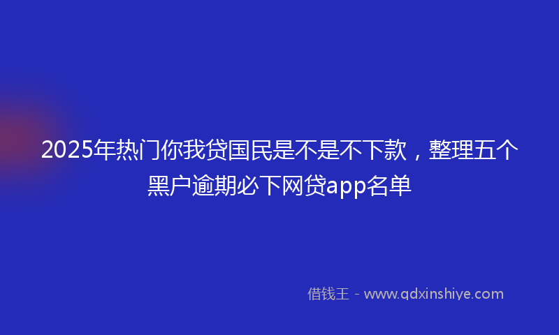 2025年热门你我贷国民是不是不下款，整理五个黑户逾期必下网贷app名单