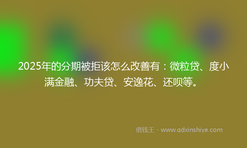 2025年的分期被拒该怎么改善有：微粒贷、度小满金融、功夫贷、安逸花、还呗等。