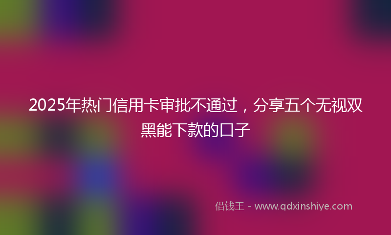 2025年热门信用卡审批不通过，分享五个无视双黑能下款的口子