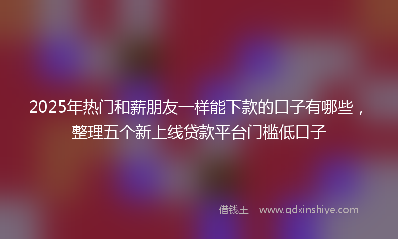 2025年热门和薪朋友一样能下款的口子有哪些，整理五个新上线贷款平台门槛低口子