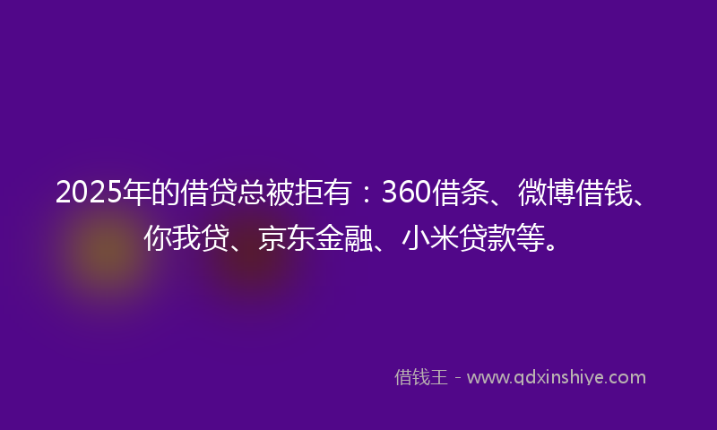 2025年的借贷总被拒有：360借条、微博借钱、你我贷、京东金融、小米贷款等。