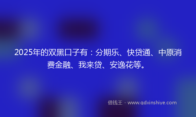2025年的双黑口子有：分期乐、快贷通、中原消费金融、我来贷、安逸花等。