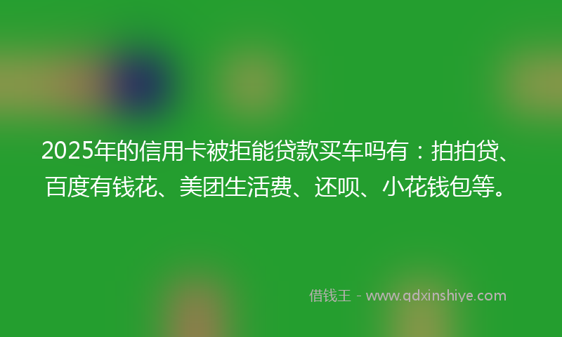 2025年的信用卡被拒能贷款买车吗有：拍拍贷、百度有钱花、美团生活费、还呗、小花钱包等。