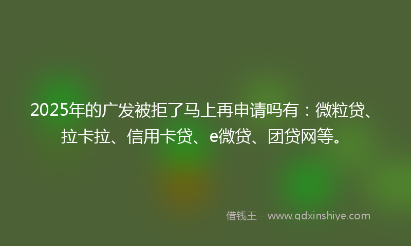 2025年的广发被拒了马上再申请吗有：微粒贷、拉卡拉、信用卡贷、e微贷、团贷网等。