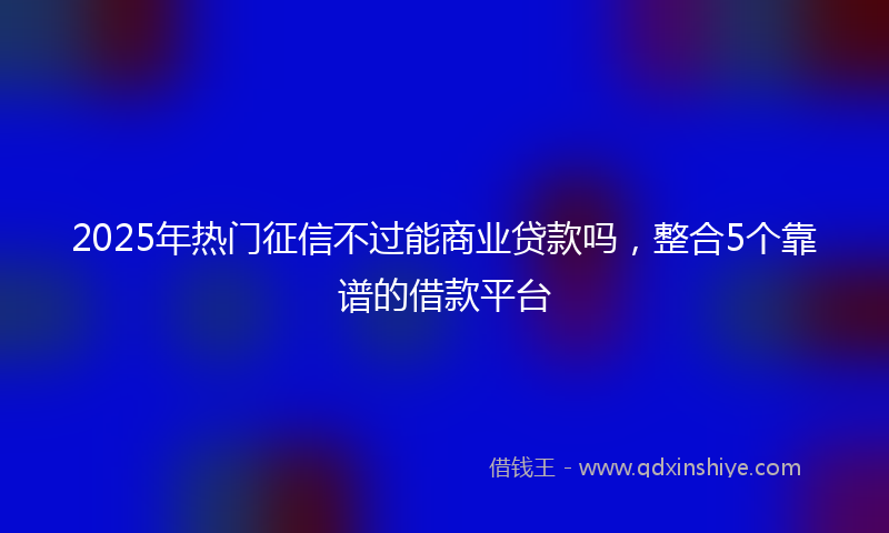 2025年热门征信不过能商业贷款吗，整合5个靠谱的借款平台