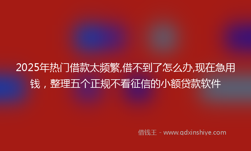 2025年热门借款太频繁,借不到了怎么办,现在急用钱，整理五个正规不看征信的小额贷款软件