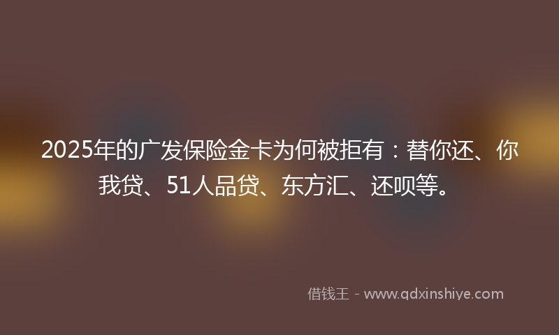 2025年的广发保险金卡为何被拒有：替你还、你我贷、51人品贷、东方汇、还呗等。