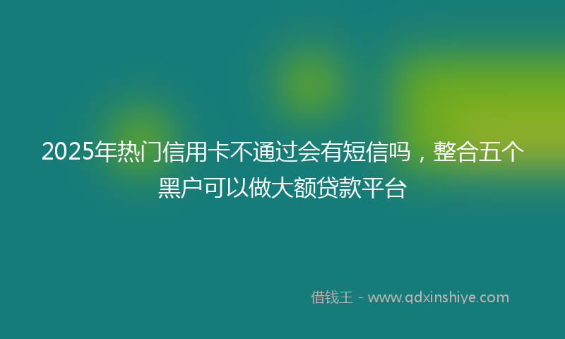 2025年热门信用卡不通过会有短信吗，整合五个黑户可以做大额贷款平台