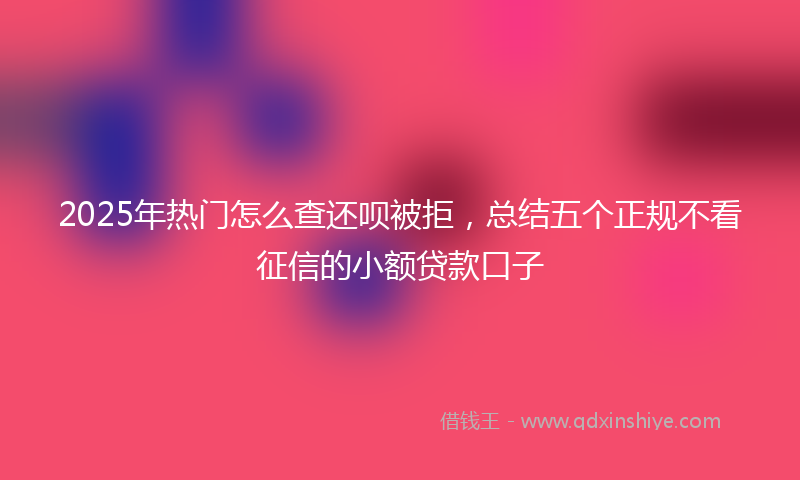 2025年热门怎么查还呗被拒，总结五个正规不看征信的小额贷款口子