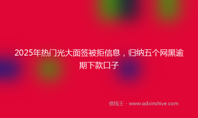 2025年热门光大面签被拒信息，归纳五个网黑逾期下款口子