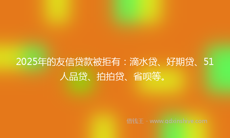 2025年的友信贷款被拒有：滴水贷、好期贷、51人品贷、拍拍贷、省呗等。