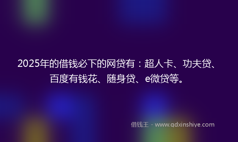 2025年的借钱必下的网贷有：超人卡、功夫贷、百度有钱花、随身贷、e微贷等。