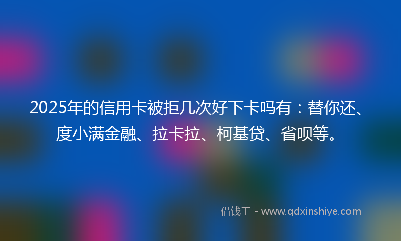 2025年的信用卡被拒几次好下卡吗有：替你还、度小满金融、拉卡拉、柯基贷、省呗等。