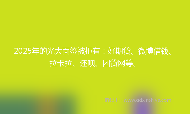 2025年的光大面签被拒有：好期贷、微博借钱、拉卡拉、还呗、团贷网等。