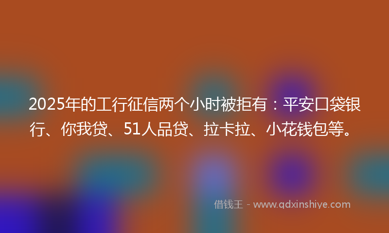 2025年的工行征信两个小时被拒有：平安口袋银行、你我贷、51人品贷、拉卡拉、小花钱包等。