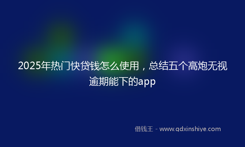 2025年热门快贷钱怎么使用，总结五个高炮无视逾期能下的app